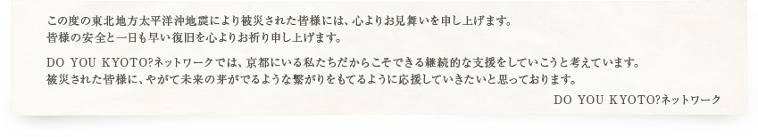 この度の東北地方太平洋沖地震により被災された皆様には、心よりお見舞いを申し上げます。皆様の安全と一日も早い復旧を心よりお祈り申し上げます。DO YOU KYOTO?ネットワークでは、京都にいる私たちだからこそできる継続的な支援をしていこうと考えています。被災された皆様に、やがて未来の芽がでるような繋がりをもてるように応援していきたいと思っております。DO YOU KYOTO?ネットワーク